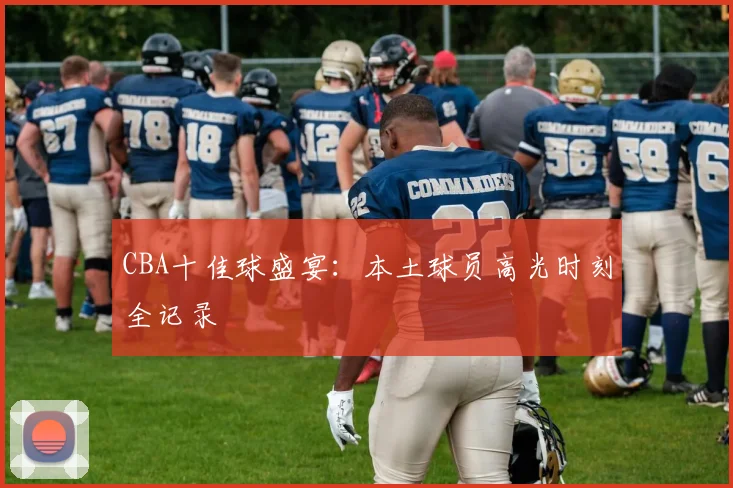 CBA十佳球盛宴:本土球员高光时刻全记录