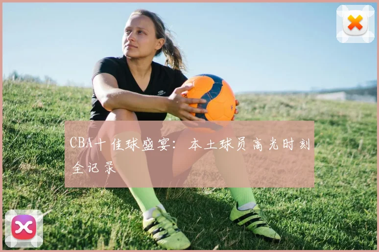 CBA十佳球盛宴:本土球员高光时刻全记录