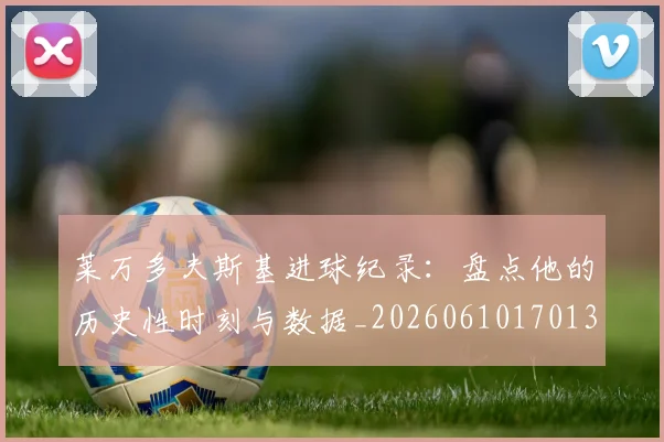 莱万多夫斯基进球纪录：盘点他的历史性时刻与数据_20260610170136
